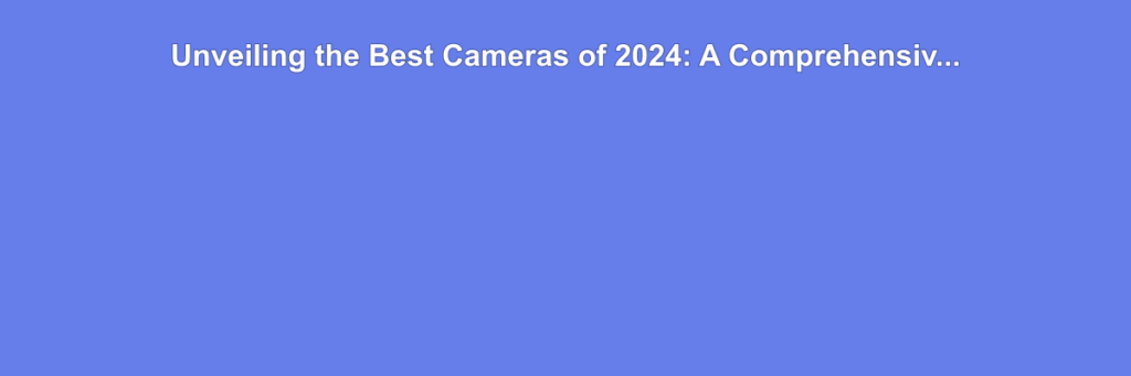 Unveiling the Best Cameras of 2024: A Comprehensive Buyer's Guide
